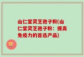 山仁堂灵芝孢子粉(山仁堂灵芝孢子粉：提高免疫力的首选产品)