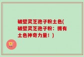 破壁灵芝孢子粉土色(破壁灵芝孢子粉：拥有土色神奇力量！)
