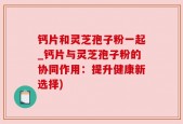 钙片和灵芝孢子粉一起_钙片与灵芝孢子粉的协同作用：提升健康新选择)
