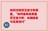 如何识别灵芝孢子粉质量_“如何鉴别高质量灵芝孢子粉：关键因素与实用技巧”
