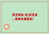 灵芝煲汤 吐(灵芝汤，身体吐毒新生)
