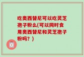 吃奥西替尼可以吃灵芝孢子粉么(可以同时食用奥西替尼和灵芝孢子粉吗？)