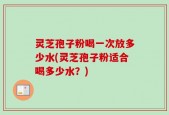 灵芝孢子粉喝一次放多少水(灵芝孢子粉适合喝多少水？)