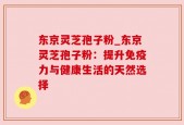 东京灵芝孢子粉_东京灵芝孢子粉：提升免疫力与健康生活的天然选择