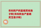 农科院产的富硒灵枝孢子粉(农科院自产富硒灵芝孢子粉)