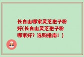 长白山哪家灵芝孢子粉好(长白山灵芝孢子粉哪家好？选购指南！)