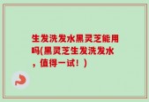 生发洗发水黑灵芝能用吗(黑灵芝生发洗发水，值得一试！)