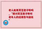 老人能用灵芝孢子粉吗_“探讨灵芝孢子粉对老年人的适用性与益处”