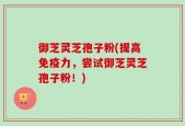 御芝灵芝孢子粉(提高免疫力，尝试御芝灵芝孢子粉！)