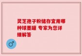灵芝孢子粉储存宜用哪种球墨罐 专家为您详细解答