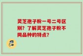 灵芝孢子粉一号二号区别？了解灵芝孢子粉不同品种的特点？