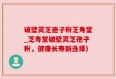 破壁灵芝孢子粉芝寿堂_芝寿堂破壁灵芝孢子粉，健康长寿新选择)
