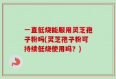 一直低烧能服用灵芝孢子粉吗(灵芝孢子粉可持续低烧使用吗？)