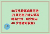 48岁头昏耳鸣灵芝孢子(灵芝孢子对头昏耳鸣有疗效，研究显示 48 岁患者可获益)