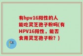 有hpv16阳性的人能吃灵芝孢子粉吗(有HPV16阳性，能否食用灵芝孢子粉？)