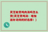 灵芝能煲鸡肉汤吗怎么煲(灵芝煲鸡汤：增加滋补功效的好选择！)