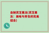 自制灵芝果冻(灵芝果冻：美味与养生的完美结合)