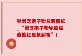 喝灵芝孢子粉尿液偏红_“灵芝孢子粉导致尿液偏红现象解析”)