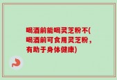 喝酒前能喝灵芝粉不(喝酒前可食用灵芝粉，有助于身体健康)