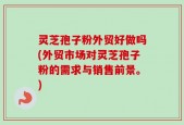 灵芝孢子粉外贸好做吗(外贸市场对灵芝孢子粉的需求与销售前景。)