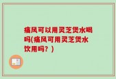 痛风可以用灵芝煲水喝吗(痛风可用灵芝煲水饮用吗？)