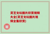 灵芝文玩图片欣赏视频大全(灵芝文玩图片视频全集欣赏)