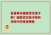 吾善草木破壁灵芝孢子粉？破壁灵芝孢子粉的功效与作用有哪些