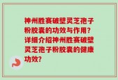 神州胜赛破壁灵芝孢子粉胶囊的功效与作用？详细介绍神州胜赛破壁灵芝孢子粉胶囊的健康功效？