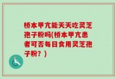 桥本甲亢能天天吃灵芝孢子粉吗(桥本甲亢患者可否每日食用灵芝孢子粉？)