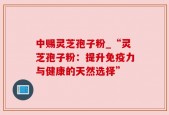 中赐灵芝孢子粉_“灵芝孢子粉：提升免疫力与健康的天然选择”