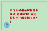 灵芝粉和孢子粉有什么差别(两者区别：灵芝粉与孢子粉有何不同？)