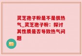 灵芝孢子粉是不是很热气_灵芝孢子粉：探讨其性质是否导致热气问题
