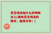 灵芝炖汤加什么好喝呢女人(美味灵芝炖汤的精华，值得分享！)