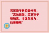 灵芝孢子粉胶囊外壳_“高效保健：灵芝孢子粉胶囊，增强免疫力，改善睡眠”