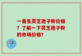 一善生灵芝孢子粉价格？了解一下灵芝孢子粉的市场价格？