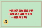 中薇牌灵芝破壁孢子粉(薇牌灵芝破壁孢子粉：一瓶健康之源)