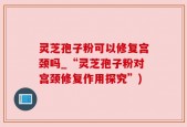 灵芝孢子粉可以修复宫颈吗_“灵芝孢子粉对宫颈修复作用探究”)