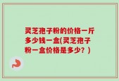 灵芝孢子粉的价格一斤多少钱一盒(灵芝孢子粉一盒价格是多少？)