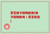 灵芝妹子团购欧尚(妹子团购欧尚丨灵芝优选)
