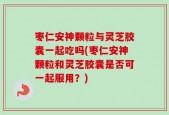枣仁安神颗粒与灵芝胶囊一起吃吗(枣仁安神颗粒和灵芝胶囊是否可一起服用？)