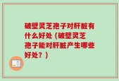 破壁灵芝孢子对肝脏有什么好处 (破壁灵芝孢子能对肝脏产生哪些好处？)