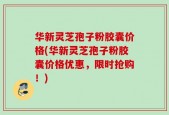 华新灵芝孢子粉胶囊价格(华新灵芝孢子粉胶囊价格优惠，限时抢购！)