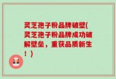 灵芝孢子粉品牌破壁(灵芝孢子粉品牌成功破解壁垒，重获品质新生！)