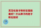 灵芝吃孢子粉好还是胶囊好？什么牌子的孢子粉比较好