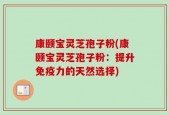 康颐宝灵芝孢子粉(康颐宝灵芝孢子粉：提升免疫力的天然选择)