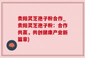 贵阳灵芝孢子粉合作_贵阳灵芝孢子粉：合作共赢，共创健康产业新篇章)