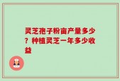灵芝孢子粉亩产量多少？种植灵芝一年多少收益