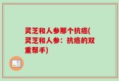 灵芝和人参那个抗癌(灵芝和人参：抗癌的双重帮手)