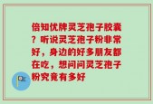 倍知优牌灵芝孢子胶囊？听说灵芝孢子粉非常好，身边的好多朋友都在吃，想问问灵芝孢子粉究竟有多好