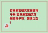 百翠原富硒灵芝破壁孢子粉(百翠原富硒灵芝破壁孢子粉：健康之选)